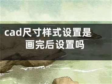 cad尺寸樣式設(shè)置是畫(huà)完后設(shè)置嗎