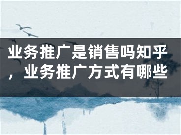 業(yè)務(wù)推廣是銷(xiāo)售嗎知乎，業(yè)務(wù)推廣方式有哪些