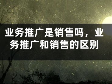 業(yè)務推廣是銷售嗎，業(yè)務推廣和銷售的區(qū)別