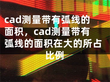 cad測量帶有弧線的面積，cad測量帶有弧線的面積在大的所占比例