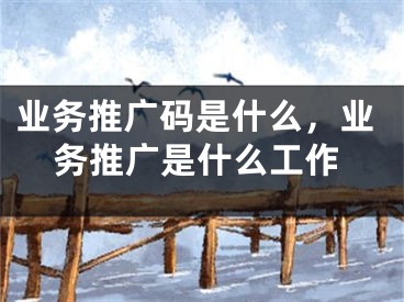 業(yè)務(wù)推廣碼是什么，業(yè)務(wù)推廣是什么工作