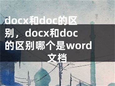 docx和doc的區(qū)別，docx和doc的區(qū)別哪個(gè)是word文檔