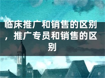 臨床推廣和銷售的區(qū)別，推廣專員和銷售的區(qū)別