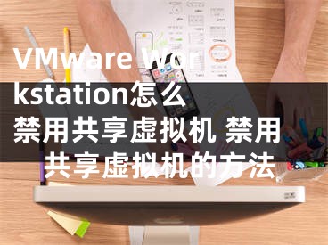 VMware Workstation怎么禁用共享虛擬機(jī) 禁用共享虛擬機(jī)的方法