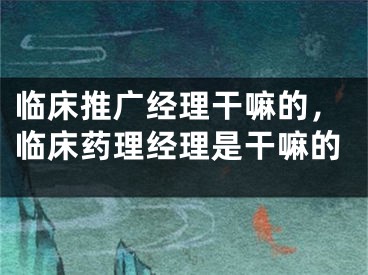 臨床推廣經(jīng)理干嘛的，臨床藥理經(jīng)理是干嘛的