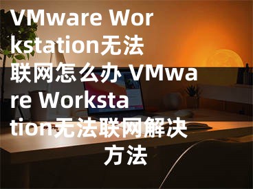 VMware Workstation無法聯(lián)網(wǎng)怎么辦 VMware Workstation無法聯(lián)網(wǎng)解決方法