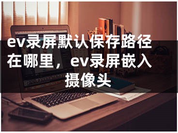 ev錄屏默認(rèn)保存路徑在哪里，ev錄屏嵌入攝像頭