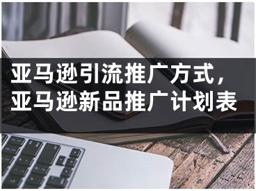 亞馬遜引流推廣方式，亞馬遜新品推廣計(jì)劃表