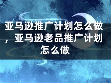 亞馬遜推廣計(jì)劃怎么做，亞馬遜老品推廣計(jì)劃怎么做