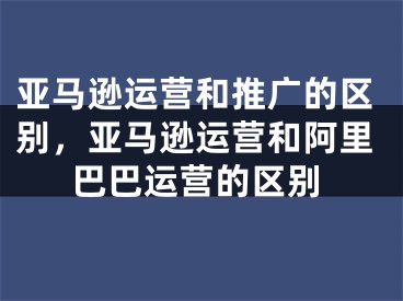 亞馬遜運營和推廣的區(qū)別，亞馬遜運營和阿里巴巴運營的區(qū)別