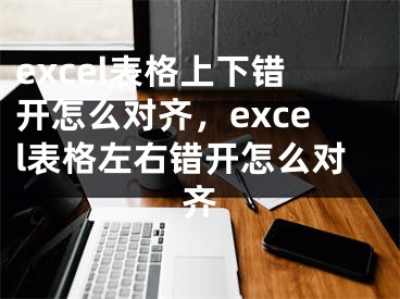 excel表格上下錯(cuò)開怎么對(duì)齊，excel表格左右錯(cuò)開怎么對(duì)齊