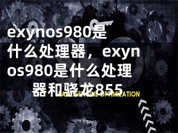 exynos980是什么處理器，exynos980是什么處理器和驍龍855