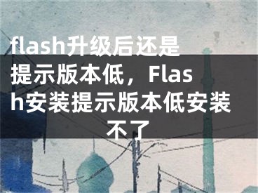 flash升級后還是提示版本低，F(xiàn)lash安裝提示版本低安裝不了