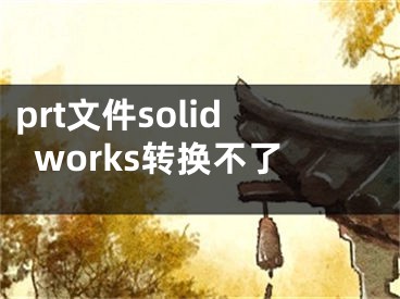 prt文件solidworks轉(zhuǎn)換不了