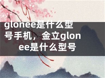 glonee是什么型號(hào)手機(jī)，金立glonee是什么型號(hào)