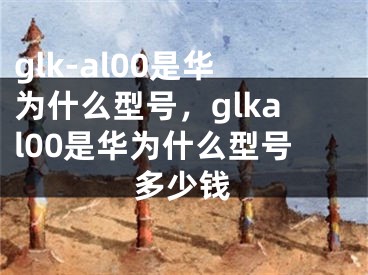 glk-al00是華為什么型號(hào)，glkal00是華為什么型號(hào)多少錢(qián)