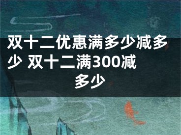 雙十二優(yōu)惠滿多少減多少 雙十二滿300減多少