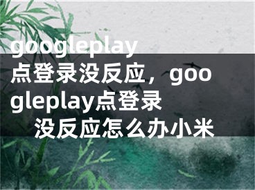 googleplay點(diǎn)登錄沒(méi)反應(yīng)，googleplay點(diǎn)登錄沒(méi)反應(yīng)怎么辦小米