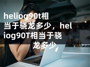 heliog90t相當于驍龍多少，heliog90T相當于驍龍多少