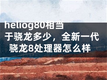 heliog80相當(dāng)于驍龍多少，全新一代驍龍8處理器怎么樣