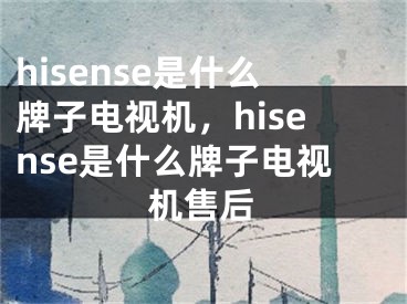 hisense是什么牌子電視機(jī)，hisense是什么牌子電視機(jī)售后