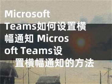 Microsoft Teams如何設(shè)置橫幅通知 Microsoft Teams設(shè)置橫幅通知的方法