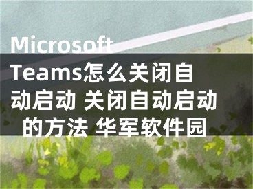 Microsoft Teams怎么關(guān)閉自動啟動 關(guān)閉自動啟動的方法 華軍軟件園