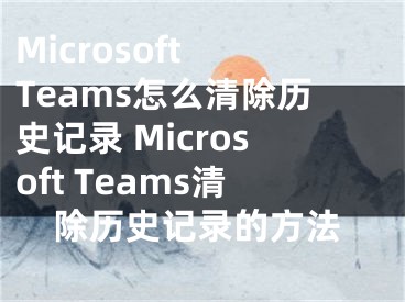 Microsoft Teams怎么清除歷史記錄 Microsoft Teams清除歷史記錄的方法