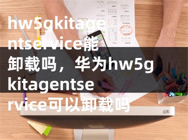 hw5gkitagentservice能卸載嗎，華為hw5gkitagentservice可以卸載嗎