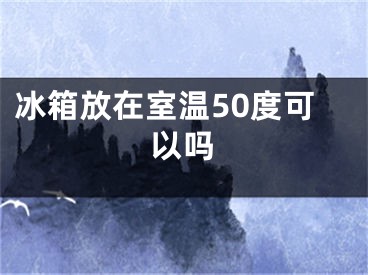 冰箱放在室溫50度可以嗎