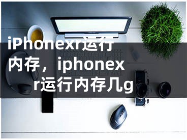 iPhonexr運(yùn)行內(nèi)存，iphonexr運(yùn)行內(nèi)存幾g