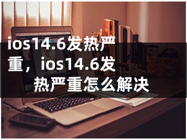 ios14.6發(fā)熱嚴(yán)重，ios14.6發(fā)熱嚴(yán)重怎么解決