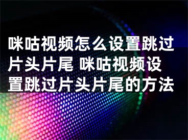 咪咕視頻怎么設(shè)置跳過片頭片尾 咪咕視頻設(shè)置跳過片頭片尾的方法