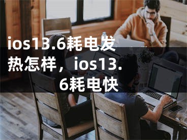 ios13.6耗電發(fā)熱怎樣，ios13.6耗電快