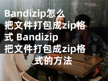 Bandizip怎么把文件打包成zip格式 Bandizip把文件打包成zip格式的方法