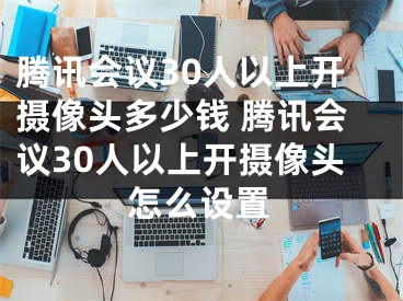 騰訊會議30人以上開攝像頭多少錢 騰訊會議30人以上開攝像頭怎么設置