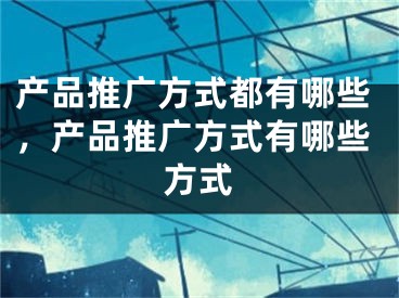 產品推廣方式都有哪些，產品推廣方式有哪些方式