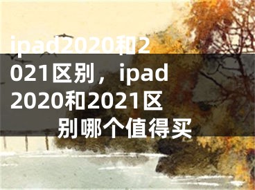 ipad2020和2021區(qū)別，ipad2020和2021區(qū)別哪個值得買