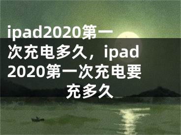 ipad2020第一次充電多久，ipad2020第一次充電要充多久