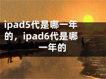 ipad5代是哪一年的，ipad6代是哪一年的