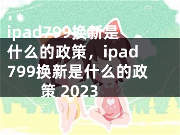 ipad799換新是什么的政策，ipad799換新是什么的政策 2023