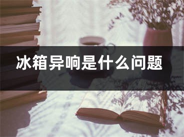 冰箱異響是什么問(wèn)題