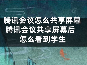 騰訊會議怎么共享屏幕 騰訊會議共享屏幕后怎么看到學(xué)生