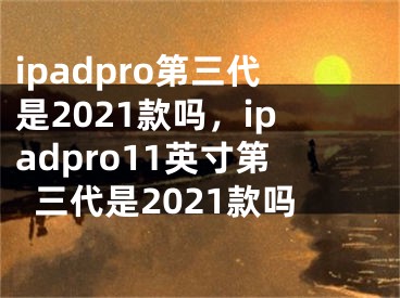 ipadpro第三代是2021款嗎，ipadpro11英寸第三代是2021款嗎