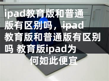 ipad教育版和普通版有區(qū)別嗎，ipad教育版和普通版有區(qū)別嗎 教育版ipad為何如此便宜