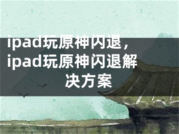 ipad玩原神閃退，ipad玩原神閃退解決方案