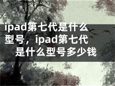 ipad第七代是什么型號，ipad第七代是什么型號多少錢