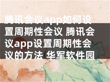 騰訊會議app如何設置周期性會議 騰訊會議app設置周期性會議的方法 華軍軟件園