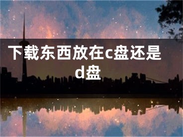 下載東西放在c盤還是d盤