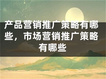 產(chǎn)品營(yíng)銷推廣策略有哪些，市場(chǎng)營(yíng)銷推廣策略有哪些